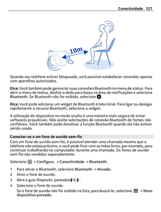 Conectividade 127




Quando seu telefone estiver bloqueado, será possível estabelecer conexões apenas
com aparelhos autorizados.
Dica: Você também pode gerenciar suas conexões Bluetooth no menu de status. Para
abrir o menu de status, deslize o dedo para baixo na área de notificações e selecione
Bluetooth. Se Bluetooth não for exibido, selecione .
Dica: Você pode adicionar um widget de Bluetooth à tela inicial. Para ligar ou desligar
rapidamente o recurso Bluetooth, selecione o widget.
A utilização do dispositivo no modo oculto é uma maneira mais segura de evitar
softwares prejudiciais. Não aceite solicitações de conexão Bluetooth de fontes não
confiáveis. Você também pode desativar a função Bluetooth quando ela não estiver
sendo usada.

Conectar-se a um fone de ouvido sem-fio
Com um fone de ouvido sem-fio, é possível atender uma chamada mesmo que o
telefone não esteja próximo, e você pode ficar com as mãos livres, por exemplo, para
continuar trabalhando no computador durante uma chamada. Os fones de ouvido
sem-fio são vendidos separadamente.
Selecione     > Configurs. > Conectividade > Bluetooth.
1   Para ativar o Bluetooth, selecione Bluetooth > Ativado.
2   Ative o fone de ouvido.
3   Abra a guia Disposits. pareados       .
4   Selecione o fone de ouvido.
    Se o fone de ouvido não for exibido na lista, para buscá-lo, selecione     > Novo
    dispositivo pareado.
 