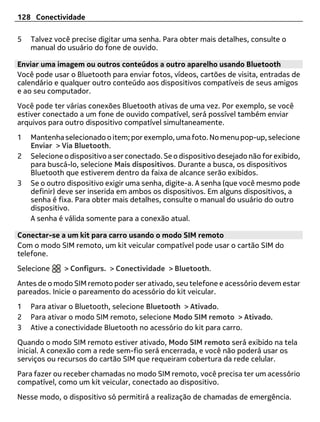 128 Conectividade

5   Talvez você precise digitar uma senha. Para obter mais detalhes, consulte o
    manual do usuário do fone de ouvido.

Enviar uma imagem ou outros conteúdos a outro aparelho usando Bluetooth
Você pode usar o Bluetooth para enviar fotos, vídeos, cartões de visita, entradas de
calendário e qualquer outro conteúdo aos dispositivos compatíveis de seus amigos
e ao seu computador.
Você pode ter várias conexões Bluetooth ativas de uma vez. Por exemplo, se você
estiver conectado a um fone de ouvido compatível, será possível também enviar
arquivos para outro dispositivo compatível simultaneamente.
1   Mantenha selecionado o item; por exemplo, uma foto. No menu pop-up, selecione
    Enviar > Via Bluetooth.
2   Selecione o dispositivo a ser conectado. Se o dispositivo desejado não for exibido,
    para buscá-lo, selecione Mais dispositivos. Durante a busca, os dispositivos
    Bluetooth que estiverem dentro da faixa de alcance serão exibidos.
3   Se o outro dispositivo exigir uma senha, digite-a. A senha (que você mesmo pode
    definir) deve ser inserida em ambos os dispositivos. Em alguns dispositivos, a
    senha é fixa. Para obter mais detalhes, consulte o manual do usuário do outro
    dispositivo.
    A senha é válida somente para a conexão atual.

Conectar-se a um kit para carro usando o modo SIM remoto
Com o modo SIM remoto, um kit veicular compatível pode usar o cartão SIM do
telefone.
Selecione     > Configurs. > Conectividade > Bluetooth.
Antes de o modo SIM remoto poder ser ativado, seu telefone e acessório devem estar
pareados. Inicie o pareamento do acessório do kit veicular.
1   Para ativar o Bluetooth, selecione Bluetooth > Ativado.
2   Para ativar o modo SIM remoto, selecione Modo SIM remoto > Ativado.
3   Ative a conectividade Bluetooth no acessório do kit para carro.
Quando o modo SIM remoto estiver ativado, Modo SIM remoto será exibido na tela
inicial. A conexão com a rede sem-fio será encerrada, e você não poderá usar os
serviços ou recursos do cartão SIM que requeiram cobertura da rede celular.
Para fazer ou receber chamadas no modo SIM remoto, você precisa ter um acessório
compatível, como um kit veicular, conectado ao dispositivo.
Nesse modo, o dispositivo só permitirá a realização de chamadas de emergência.
 