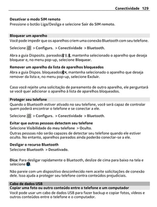 Conectividade 129

Desativar o modo SIM remoto
Pressione o botão Liga/Desliga e selecione Sair do SIM remoto.


Bloquear um aparelho
Você pode impedir que os aparelhos criem uma conexão Bluetooth com seu telefone.
Selecione    > Configurs. > Conectividade > Bluetooth.

Abra a guia Disposits. pareados    , mantenha selecionado o aparelho que deseja
bloquear e, no menu pop-up, selecione Bloquear.
Remover um aparelho da lista de aparelhos bloqueados
Abra a guia Dispos. bloqueados , mantenha selecionado o aparelho que deseja
remover da lista e, no menu pop-up, selecione Excluir.

Caso você rejeite uma solicitação de pareamento de outro aparelho, ele perguntará
se você quer adicionar o aparelho à lista de aparelhos bloqueados.

Proteger seu telefone
Quando o Bluetooth estiver ativado no seu telefone, você será capaz de controlar
quem poderá encontrar o telefone e se conectar a ele.
Selecione    > Configurs. > Conectividade > Bluetooth.
Evitar que outras pessoas detectem seu telefone
Selecione Visibilidade do meu telefone > Oculto.
Outras pessoas não serão capazes de detectar seu telefone quando ele estiver
oculto. No entanto, aparelhos pareados ainda poderão conectar-se a ele.
Desligar o recurso Bluetooth
Selecione Bluetooth > Desativado.

Dica: Para desligar rapidamente o Bluetooth, deslize de cima para baixo na tela e
selecione .
Não pareie com um dispositivo desconhecido nem aceite solicitações de conexão
dele. Isso ajuda a proteger seu telefone contra conteúdos prejudiciais.

Cabo de dados USB
Copiar uma foto ou outro conteúdo entre o telefone e um computador
Você pode usar um cabo de dados USB para fazer backup e copiar fotos, vídeos e
outros conteúdos entre o telefone e o computador.
 