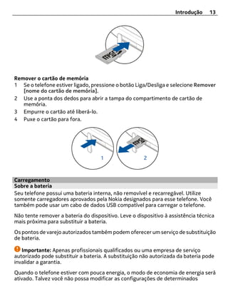 Introdução    13




Remover o cartão de memória
1 Se o telefone estiver ligado, pressione o botão Liga/Desliga e selecione Remover
   [nome do cartão de memória].
2 Use a ponta dos dedos para abrir a tampa do compartimento de cartão de
   memória.
3 Empurre o cartão até liberá-lo.
4 Puxe o cartão para fora.




Carregamento
Sobre a bateria
Seu telefone possui uma bateria interna, não removível e recarregável. Utilize
somente carregadores aprovados pela Nokia designados para esse telefone. Você
também pode usar um cabo de dados USB compatível para carregar o telefone.
Não tente remover a bateria do dispositivo. Leve o dispositivo à assistência técnica
mais próxima para substituir a bateria.
Os pontos de varejo autorizados também podem oferecer um serviço de substituição
de bateria.

   Importante: Apenas profissionais qualificados ou uma empresa de serviço
autorizado pode substituir a bateria. A substituição não autorizada da bateria pode
invalidar a garantia.
Quando o telefone estiver com pouca energia, o modo de economia de energia será
ativado. Talvez você não possa modificar as configurações de determinados
 