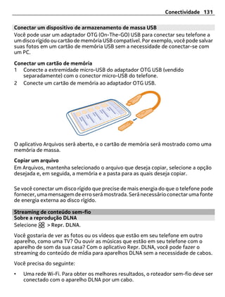 Conectividade 131

Conectar um dispositivo de armazenamento de massa USB
Você pode usar um adaptador OTG (On-The-GO) USB para conectar seu telefone a
um disco rígido ou cartão de memória USB compatível. Por exemplo, você pode salvar
suas fotos em um cartão de memória USB sem a necessidade de conectar-se com
um PC.

Conectar um cartão de memória
1 Conecte a extremidade micro-USB do adaptador OTG USB (vendido
   separadamente) com o conector micro-USB do telefone.
2 Conecte um cartão de memória ao adaptador OTG USB.




O aplicativo Arquivos será aberto, e o cartão de memória será mostrado como uma
memória de massa.
Copiar um arquivo
Em Arquivos, mantenha selecionado o arquivo que deseja copiar, selecione a opção
desejada e, em seguida, a memória e a pasta para as quais deseja copiar.

Se você conectar um disco rígido que precise de mais energia do que o telefone pode
fornecer, uma mensagem de erro será mostrada. Será necessário conectar uma fonte
de energia externa ao disco rígido.

Streaming de conteúdo sem-fio
Sobre a reprodução DLNA
Selecione    > Repr. DLNA.
Você gostaria de ver as fotos ou os vídeos que estão em seu telefone em outro
aparelho, como uma TV? Ou ouvir as músicas que estão em seu telefone com o
aparelho de som da sua casa? Com o aplicativo Repr. DLNA, você pode fazer o
streaming do conteúdo de mídia para aparelhos DLNA sem a necessidade de cabos.
Você precisa do seguinte:
•   Uma rede Wi-Fi. Para obter os melhores resultados, o roteador sem-fio deve ser
    conectado com o aparelho DLNA por um cabo.
 