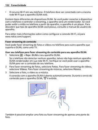 132 Conectividade

•   O recurso Wi-Fi em seu telefone. O telefone deve ser conectado com a mesma
    rede Wi-Fi que o aparelho DLNA está.
Existem tipos diferentes de dispositivos DLNA. Se você puder conectar o dispositivo
com o telefone e controlar o streaming, o aparelho será um renderizador. Se você
puder exibir a mídia no telefone a partir do aparelho, o aparelho é um player. Para
descobrir que tipo de aparelho DLNA você possui, consulte o manual do usuário do
aparelho.
Para obter mais informações sobre como configurar a conexão Wi-Fi, vá para
www.nokia.com/support.

Fazer streaming de conteúdo
Você pode fazer streaming de fotos e vídeos no telefone para outro aparelho que
suporta o DLNA, como uma TV.

Usar seu telefone para fazer streaming do conteúdo para seu aparelho DLNA
1 Selecione      > Repr. DLNA e seu aparelho DLNA.
   Se o telefone não detectar nenhum aparelho, talvez não haja nenhum aparelho
   DLNA renderizador em sua rede Wi-Fi. Verifique se você pode usar o aparelho
   DLNA para ver o conteúdo de seu telefone.
2 Para fazer streaming de fotos, selecione Fotos. Para fazer streaming de vídeos,
   selecione Vídeos. Para fazer streaming de músicas, selecione Música.
3 Selecione a foto, o vídeo ou a música.
   A conexão com o aparelho DLNA é aberta automaticamente. Durante o envio do
   conteúdo para o aparelho DLNA,      é exibido.




Também é possível ampliar uma foto ou fazer streaming de apenas uma parte da
foto.
 