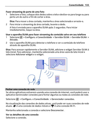 Conectividade 133


Fazer streaming de parte de uma foto
1 Selecione a foto, coloque dois dedos sobre a tela e deslize-os para longe ou para
   perto um do outro a fim de cortar a área.
    Dica: Para mover a área cortada, mantenha a área selecionada e arraste-a.
2   Para iniciar o streaming da área cortada, levante o dedo.
    A foto é enviada para o aparelho DLNA após 3 segundos. Para iniciar
    imediatamente, toque na área.

Usar o aparelho DLNA para fazer streaming do conteúdo salvo em seu telefone
1 Selecione      > Configurs. e Conectividade > Servidor DLNA > Servidor DLNA >
   Ativado.
2 Use o aparelho DLNA para detectar o telefone e ver o conteúdo do telefone
   através do aparelho DLNA.
Dica: Para acessar rapidamente o Servidor DLNA, adicione o widget Servidor DLNA à
tela inicial. Para adicionar, mantenha selecionada uma área vazia da tela inicial e
selecione Adicionar widget e o widget.




Fechar uma conexão de rede
Se vários aplicativos estiverem usando uma conexão de internet, você poderá usar o
aplicativo Gerenciador conexões para fechar algumas ou todas as conexões de rede.
Selecione    > Configurs. e Conectividade > Gerenciador conexões.
Na visualização das conexões de dados ativas, você pode ver suas conexões de rede
atuais.    é uma conexão de dados móveis e      é uma conexão Wi-Fi.
Mantenha selecionada a conexão e selecione Desconectar.
Ver os detalhes de uma conexão
Selecione a conexão.
 