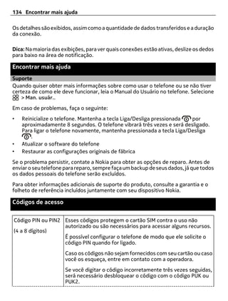 134 Encontrar mais ajuda

Os detalhes são exibidos, assim como a quantidade de dados transferidos e a duração
da conexão.

Dica: Na maioria das exibições, para ver quais conexões estão ativas, deslize os dedos
para baixo na área de notificação.

Encontrar mais ajuda
Suporte
Quando quiser obter mais informações sobre como usar o telefone ou se não tiver
certeza de como ele deve funcionar, leia o Manual do Usuário no telefone. Selecione
    > Man. usuár..
Em caso de problemas, faça o seguinte:
•   Reinicialize o telefone. Mantenha a tecla Liga/Desliga pressionada  por
    aproximadamente 8 segundos. O telefone vibrará três vezes e será desligado.
    Para ligar o telefone novamente, mantenha pressionada a tecla Liga/Desliga
        .
•   Atualizar o software do telefone
•   Restaurar as configurações originais de fábrica
Se o problema persistir, contate a Nokia para obter as opções de reparo. Antes de
enviar o seu telefone para reparo, sempre faça um backup de seus dados, já que todos
os dados pessoais do telefone serão excluídos.
Para obter informações adicionais de suporte do produto, consulte a garantia e o
folheto de referência incluídos juntamente com seu dispositivo Nokia.

Códigos de acesso

Código PIN ou PIN2 Esses códigos protegem o cartão SIM contra o uso não
                   autorizado ou são necessários para acessar alguns recursos.
(4 a 8 dígitos)
                   É possível configurar o telefone de modo que ele solicite o
                   código PIN quando for ligado.
                      Caso os códigos não sejam fornecidos com seu cartão ou caso
                      você os esqueça, entre em contato com a operadora.
                      Se você digitar o código incorretamente três vezes seguidas,
                      será necessário desbloquear o código com o código PUK ou
                      PUK2.
 