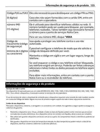 Informações de segurança e do produto 135


    Código PUK ou PUK2 Eles são necessários para desbloquear um código PIN ou PIN2.
    (8 dígitos)                  Caso eles não sejam fornecidos com o cartão SIM, entre em
                                 contato com a operadora.
    número IMEI                  Ele é utilizado para identificar telefones válidos na rede. O
                                 número também pode ser usado para bloquear, por exemplo,
    (15 dígitos)                 telefones roubados. Talvez também seja necessário fornecer
                                 o número para o ponto de serviços Nokia Care.
                                 Para ver seu número IMEI, disque *#06#.
    Código de            Isso ajuda a proteger seu telefone contra o uso não
    travamento (código autorizado.
    de segurança)
                         É possível configurar o telefone de modo que ele solicite o
    (mínimo de 4 dígitos código de bloqueio definido por você.
    ou caracteres)
                         Mantenha o código em sigilo e em um lugar seguro, longe do
                         telefone.
                                 Se você esquecer o código e seu telefone estiver bloqueado,
                                 seu telefone exigirá um serviço. Poderão ser feitas cobranças
                                 adicionais e talvez todos os dados pessoais no telefone sejam
                                 excluídos.
                                 Para obter mais informações, entre em contato com o ponto
                                 Nokia Care ou o revendedor do telefone.

Informações de segurança e do produto
Serviços de rede e custos
Seu dispositivo foi aprovado para uso em redes WCDMA 850, 900, 1700, 1900, 2100 e GSM/EDGE 850, 900, 1800, 1900
MHz . Para utilizar o dispositivo, é necessário assinar os serviços de uma operadora.

O uso de serviços de rede e o download de conteúdo para o dispositivo requerem uma conexão de rede e podem resultar
em custos de tráfego de dados. Alguns recursos do produto exigem suporte da rede e talvez seja preciso assiná-los.

Cuidar do seu dispositivo
Manuseie o dispositivo, a bateria, o carregador e os acessórios com cuidado. As sugestões a seguir ajudam a assegurar a
cobertura da garantia.

•      Mantenha o dispositivo seco. Chuva, umidade e todos os tipos de líquidos podem conter minerais que provocam
       corrosão dos circuitos eletrônicos. Se o dispositivo entrar em contato com líquidos, deixe‑o secar por completo.
•      Não utilize nem guarde o dispositivo em locais com pó ou sujeira. Os componentes móveis e eletrônicos poderão ser
       danificados.
•      Não guarde o dispositivo em locais de temperatura elevada. As altas temperaturas podem reduzir a vida útil do
       dispositivo, danificar a bateria e deformar ou derreter plásticos.
 