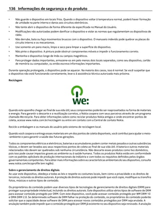 136 Informações de segurança e do produto

•    Não guarde o dispositivo em locais frios. Quando o dispositivo voltar à temperatura normal, poderá haver formação
     de umidade na parte interna e danos aos circuitos eletrônicos.
•    Não tente abrir o dispositivo de forma diferente da especificada no Manual do Usuário.
•    Modificações não autorizadas podem danificar o dispositivo e violar as normas que regulamentam os dispositivos de
     rádio.
•    Não derrube, bata ou faça movimentos bruscos com o dispositivo. O manuseio indevido pode quebrar as placas do
     circuito interno e os mecanismos.
•    Use somente um pano macio, limpo e seco para limpar a superfície do dispositivo.
•    Não pinte o dispositivo. A pintura pode obstruir componentes móveis e impedir o funcionamento correto.
•    Mantenha o dispositivo longe de ímãs ou campos magnéticos.
•    Para proteger dados importantes, armazene-os em pelo menos dois locais separados, como seu dispositivo, cartão
     de memória ou computador, ou então escreva informações importantes.

Durante operação prolongada, o dispositivo pode se aquecer. Na maioria dos casos, isso é normal. Se você suspeitar que
o dispositivo não está funcionando corretamente, leve-o à assistência técnica autorizada mais próxima.

Reciclagem




Quando este aparelho chegar ao final de sua vida útil, seus componentes poderão ser reaproveitados na forma de materiais
e energia. Para garantir o descarte e a reutilização corretos, a Nokia coopera com seus parceiros através de um programa
chamado We:recycle. Para obter informações sobre como reciclar produtos Nokia antigos e onde encontrar pontos de
coleta, acesse www.nokia.com.br/reciclagem ou entre em contato com a Central de contato Nokia.

Recicle a embalagem e os manuais do usuário pelo sistema de reciclagem local.

Quando você coopera e entrega esses materiais em um dos pontos de coleta disponíveis, você contribui para ajudar o meio-
-ambiente e para garantir a saúde das futuras gerações.

Todos os componentes elétricos e eletrônicos, baterias e acumuladores podem conter metais pesados e outras substâncias
tóxicas, e devem ser levados aos seus respectivos pontos de coleta ao final de sua vida útil. A bateria e outros materiais
relacionados não devem ser quebrados sob nenhuma circunstância. Não descarte esses produtos como lixo doméstico,
pois isso pode causar impactos graves ao ambiente ou à saúde humana. Todos os produtos Nokia estão em conformidade
com os padrões aplicáveis de produção internacionais da indústria e com todos os requisitos definidos pelos órgãos
governamentais competentes. Para obter mais informações sobre as características ambientais do seu dispositivo, consulte
www.nokia.com/ecoprofile (em inglês).

Sobre o gerenciamento de direitos digitais
Ao usar este dispositivo, obedeça a todas as leis e respeite os costumes locais, bem como a privacidade e os direitos de
terceiros, incluindo os direitos autorais. A proteção de direitos autorais pode impedir que você copie, modifique ou transfira
fotos, músicas e outros tipos de conteúdo.

Os proprietários do conteúdo podem usar diversos tipos de tecnologias de gerenciamento de direitos digitais (DRM) para
proteger sua propriedade intelectual, incluindo os direitos autorais. Este dispositivo utiliza vários tipos de software de DRM
para acessar conteúdo protegido por DRM. Com este dispositivo, você pode acessar conteúdo protegido por WM DRM 10
e OMA DRM 2.0. Se determinado software de DRM falhar na proteção do conteúdo, os proprietários do conteúdo poderão
solicitar que a capacidade desse software de DRM para acessar novos conteúdos protegidos por DRM seja anulada. A
anulação também pode impedir que o conteúdo protegido por DRM já existente no seu dispositivo seja renovado. A anulação
 