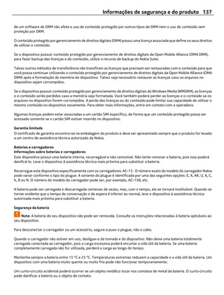 Informações de segurança e do produto 137

de um software de DRM não afeta o uso de conteúdo protegido por outros tipos de DRM nem o uso de conteúdo sem
proteção por DRM.

O conteúdo protegido por gerenciamento de direitos digitais (DRM) possui uma licença associada que define os seus direitos
de utilizar o conteúdo.

Se o dispositivo possuir conteúdo protegido por gerenciamento de direitos digitais da Open Mobile Alliance (OMA DRM),
para fazer backup das licenças e do conteúdo, utilize o recurso de backup do Nokia Suite.

Talvez outros métodos de transferência não transfiram as licenças que precisam ser restauradas com o conteúdo para que
você possa continuar utilizando o conteúdo protegido por gerenciamento de direitos digitais da Open Mobile Alliance (OMA
DRM) após a formatação da memória do dispositivo. Talvez seja necessário restaurar as licenças caso os arquivos no
dispositivo sejam corrompidos.

Se o dispositivo possuir conteúdo protegido por gerenciamento de direitos digitais do Windows Media (WMDRM), as licenças
e o conteúdo serão perdidos caso a memória seja formatada. Você também poderá perder as licenças e o conteúdo se os
arquivos no dispositivo forem corrompidos. A perda das licenças ou do conteúdo pode limitar sua capacidade de utilizar o
mesmo conteúdo no dispositivo novamente. Para obter mais informações, entre em contato com a operadora.

Algumas licenças podem estar associadas a um cartão SIM específico, de forma que um conteúdo protegido possa ser
acessado somente se o cartão SIM estiver inserido no dispositivo.

Garantia limitada
O certificado de garantia encontra-se na embalagem do produto e deve ser apresentado sempre que o produto for levado
a um centro de assistência técnica autorizado da Nokia.

Baterias e carregadores
Informações sobre baterias e carregadores
Este dispositivo possui uma bateria interna, recarregável e não removível. Não tente remover a bateria, pois isso poderá
danificá-lo. Leve o dispositivo à assistência técnica mais próxima para substituir a bateria.

Recarregue este dispositivo especificamente com os carregadores: AC-15 . O número exato do modelo do carregador Nokia
pode variar conforme o tipo do plugue. A variante do plugue é identificada por uma das seguintes opções: E, X, AR, U, A, C,
K, B ou N. O número do modelo do carregador pode ser, por exemplo, AC-15B, etc.

A bateria pode ser carregada e descarregada centenas de vezes, mas, com o tempo, ela se tornará inutilizável. Quando se
tornar evidente que o tempo de conversação e de espera é inferior ao normal, leve o dispositivo à assistência técnica
autorizada mais próxima para substituir a bateria.

Segurança da bateria

    Nota: A bateria do seu dispositivo não pode ser removida. Consulte as instruções relacionadas à bateria aplicáveis ao
seu dispositivo.

Para desconectar o carregador ou um acessório, segure e puxe o plugue, não o cabo.

Quando o carregador não estiver em uso, desligue-o da tomada e do dispositivo. Não deixe uma bateria totalmente
carregada conectada ao carregador, pois a carga excessiva poderá encurtar a vida útil da bateria. Se uma bateria
completamente carregada não for utilizada, perderá a carga ao longo do tempo.

Mantenha sempre a bateria entre 15 °C e 25 °C. Temperaturas extremas reduzem a capacidade e a vida útil da bateria. Um
dispositivo com uma bateria muito quente ou muito fria pode não funcionar temporariamente.

Um curto-circuito acidental poderá ocorrer se um objeto metálico tocar nos contatos de metal da bateria. O curto-circuito
pode danificar a bateria ou o objeto de contato.
 