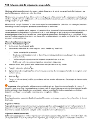 138 Informações de segurança e do produto

Não descarte baterias no fogo, pois elas podem explodir. Descarte-as de acordo com as leis locais. Recicle sempre que
possível. Não descarte baterias com o lixo doméstico.

Não desmonte, corte, abra, destrua, dobre, perfure nem fragmente células ou baterias. Em caso de vazamento da bateria,
não deixe o líquido entrar em contato com a pele ou com os olhos. Se isso acontecer, lave imediatamente as áreas afetadas
com água ou procure ajuda médica.

Não modifique, fabrique novamente ou tente inserir objetos estranhos na bateria. Além disso, não submerja ou exponha a
bateria à água ou a outros líquidos. As baterias podem explodir se danificadas.

Use a bateria e o carregador apenas para suas funções específicas. O uso impróprio ou o uso de baterias ou carregadores
não aprovados ou incompatíveis pode oferecer riscos de incêndio, explosão ou outros perigos; pode ainda invalidar
aprovações ou garantias. Se você acredita que a bateria ou o carregador foram danificados, leve-os à assistência técnica
para verificação antes de continuar com o uso. Nunca utilize uma bateria ou um carregador com defeito. Use o carregador
apenas em ambientes internos.

Informações adicionais de segurança
Fazer uma chamada de emergência
1    Verifique se o dispositivo está ligado.
2    Verifique se a intensidade do sinal é adequada. Talvez também seja necessário:

     •     Coloque um cartão SIM no aparelho.
     •     Desative as restrições de chamada no dispositivo, como bloqueios de chamada, discagem fixa ou grupo de
           usuários fechado.
     •     Certifique-se de que o dispositivo não esteja em um perfil off-line ou de voo.
     •     Desbloquear a tela e as teclas do dispositivo, caso estejam bloqueadas.
3    Pressione a tecla Menu quantas vezes for necessário até que a tela inicial seja exibida.

4    Para abrir o discador, selecione     .
5    Digite o número de emergência oficial do local em que se encontra. Os números para chamadas de emergência variam
     conforme o local.

6    Selecione       .
7    Forneça as informações necessárias com a máxima precisão possível. Não encerre a chamada até receber permissão
     para fazê-lo.


     Importante: Ative as chamadas celulares e também de Internet, se o dispositivo aceitar chamadas de Internet. O
dispositivo pode tentar fazer chamadas de emergência por meio de redes celulares e do provedor de serviço de chamadas
de Internet. As conexões não podem ser garantidas em todas as condições. Nunca dependa exclusivamente de um
dispositivo sem-fio para comunicações essenciais, como emergências médicas.

Crianças
Este dispositivo e seus acessórios não são brinquedos. Eles podem conter peças pequenas. Mantenha-os fora do alcance
de crianças.

Dispositivos médicos
A operação de equipamentos radiotransmissores, incluindo aparelhos celulares, poderá interferir no funcionamento de
dispositivos médicos protegidos de forma inadequada. Consulte um médico ou o fabricante do dispositivo médico para
determinar se ele está devidamente protegido contra energia de radiofrequência externa.

Dispositivos médicos implantados
Os fabricantes de dispositivos médicos implantados recomendam que seja mantida uma distância mínima de 15,3 cm entre
um dispositivo sem-fio e um dispositivo médico implantado, por exemplo, marca-passo ou desfibrilador cardioversor
 