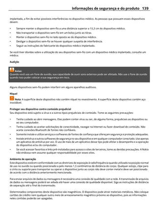 Informações de segurança e do produto 139

implantado, a fim de evitar possíveis interferências no dispositivo médico. As pessoas que possuem esses dispositivos
devem:

•    Sempre manter o dispositivo sem-fio a uma distância superior a 15,3 cm do dispositivo médico.
•    Não transportar o dispositivo sem-fio em um bolso junto ao tórax.
•    Manter o dispositivo sem-fio no lado oposto ao do dispositivo médico.
•    Desligar o dispositivo sem-fio se houver qualquer suspeita de interferência.
•    Seguir as instruções do fabricante do dispositivo médico implantado.

Se você tiver dúvidas sobre a utilização do seu dispositivo sem-fio com um dispositivo médico implantado, consulte um
médico.

Audição


    Aviso:
Quando você usa um fone de ouvido, sua capacidade de ouvir sons externos pode ser afetada. Não use o fone de ouvido
quando isso puder colocar a sua segurança em risco.


Alguns dispositivos sem-fio podem interferir em alguns aparelhos auditivos.

Níquel

     Nota: A superfície deste dispositivo não contém níquel no revestimento. A superfície deste dispositivo contém aço
inoxidável.

Proteger seu dispositivo contra conteúdo prejudicial
Seu dispositivo está sujeito a vírus e a outros tipos prejudiciais de conteúdo. Tome as seguintes precauções:

•    Tenha cuidado ao abrir mensagens. Elas podem conter vírus ou ser, de alguma forma, prejudiciais ao dispositivo ou
     ao seu computador.
•    Tenha cuidado ao aceitar solicitações de conectividade, navegar na Internet ou fazer download de conteúdo. Não
     aceite conexões Bluetooth de fontes não confiáveis.
•    Somente instale e utilize serviços e softwares de fontes de confiança que ofereçam segurança e proteção adequadas.
•    Instale antivírus e outros softwares de segurança no seu dispositivo e em qualquer computador conectado. Use apenas
     um aplicativo de antivírus por vez. O uso de mais de um aplicativo desse tipo pode afetar o desempenho e a operação
     do dispositivo e/ou do computador.
•    Se você acessar favoritos e links pré-instalados para acesso a sites de terceiros, tome as devidas precauções. A Nokia
     não endossa nem assume qualquer responsabilidade por esses sites.

Ambiente de operação
Este dispositivo está em conformidade com as diretrizes de exposição à radiofrequência quando utilizado na posição normal
de uso no ouvido ou quando posicionado a pelo menos 1,5 centímetros de distância do corpo. Qualquer estojo, clipe para
o cinto ou suporte para transportar ou operar o dispositivo junto ao corpo não deve conter metal e deve ser posicionado
de acordo com a distância anteriormente mencionada.

Para enviar arquivos de dados ou mensagens é necessária uma conexão de qualidade com a rede. A transmissão de arquivos
de dados ou mensagens poderá ser adiada até haver uma conexão de qualidade disponível. Siga as instruções de distância
de separação até o final da transmissão.

Determinados componentes deste dispositivo são magnéticos. O dispositivo pode atrair materiais metálicos. Não coloque
cartões de crédito nem qualquer outro meio de armazenamento magnético próximo ao dispositivo, pois as informações
neles contidas poderão ser apagadas.
 