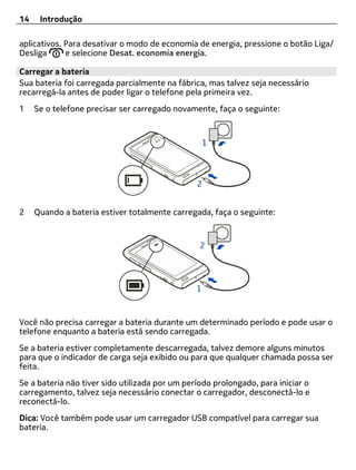 14    Introdução

aplicativos. Para desativar o modo de economia de energia, pressione o botão Liga/
Desliga      e selecione Desat. economia energia.

Carregar a bateria
Sua bateria foi carregada parcialmente na fábrica, mas talvez seja necessário
recarregá-la antes de poder ligar o telefone pela primeira vez.
1    Se o telefone precisar ser carregado novamente, faça o seguinte:




2    Quando a bateria estiver totalmente carregada, faça o seguinte:




Você não precisa carregar a bateria durante um determinado período e pode usar o
telefone enquanto a bateria está sendo carregada.
Se a bateria estiver completamente descarregada, talvez demore alguns minutos
para que o indicador de carga seja exibido ou para que qualquer chamada possa ser
feita.
Se a bateria não tiver sido utilizada por um período prolongado, para iniciar o
carregamento, talvez seja necessário conectar o carregador, desconectá-lo e
reconectá-lo.
Dica: Você também pode usar um carregador USB compatível para carregar sua
bateria.
 