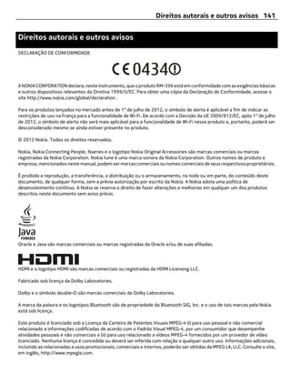 Direitos autorais e outros avisos 141


Direitos autorais e outros avisos
DECLARAÇÃO DE CONFORMIDADE




A NOKIA CORPORATION declara, neste instrumento, que o produto RM-596 está em conformidade com as exigências básicas
e outros dispositivos relevantes da Diretiva 1999/5/EC. Para obter uma cópia da Declaração de Conformidade, acesse o
site http://www.nokia.com/global/declaration .

Para os produtos lançados no mercado antes de 1° de julho de 2012, o símbolo de alerta é aplicável a fim de indicar as
restrições de uso na França para a funcionalidade de Wi-Fi. De acordo com a Decisão da UE 2009/812/EC, após 1° de julho
de 2012, o símbolo de alerta não será mais aplicável para a funcionalidade de Wi-Fi nesse produto e, portanto, poderá ser
desconsiderado mesmo se ainda estiver presente no produto.

© 2012 Nokia. Todos os direitos reservados.

Nokia, Nokia Connecting People, Nseries e o logotipo Nokia Original Accessories são marcas comerciais ou marcas
registradas da Nokia Corporation. Nokia tune é uma marca sonora da Nokia Corporation. Outros nomes de produto e
empresa, mencionados neste manual, podem ser marcas comerciais ou nomes comerciais de seus respectivos proprietários.

É proibida a reprodução, a transferência, a distribuição ou o armazenamento, no todo ou em parte, do conteúdo deste
documento, de qualquer forma, sem a prévia autorização por escrito da Nokia. A Nokia adota uma política de
desenvolvimento contínuo. A Nokia se reserva o direito de fazer alterações e melhorias em qualquer um dos produtos
descritos neste documento sem aviso prévio.




Oracle e Java são marcas comerciais ou marcas registradas da Oracle e/ou de suas afiliadas.




HDMI e o logotipo HDMI são marcas comerciais ou registradas da HDMI Licensing LLC.

Fabricado sob licença da Dolby Laboratories.

Dolby e o símbolo double-D são marcas comerciais da Dolby Laboratories.

A marca da palavra e os logotipos Bluetooth são de propriedade da Bluetooth SIG, Inc. e o uso de tais marcas pela Nokia
está sob licença.

Este produto é licenciado sob a Licença da Carteira de Patentes Visuais MPEG-4 (i) para uso pessoal e não comercial
relacionado a informações codificadas de acordo com o Padrão Visual MPEG-4, por um consumidor que desempenhe
atividades pessoais e não comerciais e (ii) para uso relacionado a vídeos MPEG-4 fornecidos por um provedor de vídeo
licenciado. Nenhuma licença é concedida ou deverá ser inferida com relação a qualquer outro uso. Informações adicionais,
incluindo as relacionadas a usos promocionais, comerciais e internos, poderão ser obtidas da MPEG LA, LLC. Consulte o site,
em inglês, http://www.mpegla.com.
 