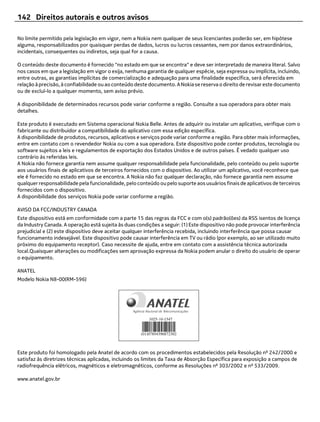 142 Direitos autorais e outros avisos

No limite permitido pela legislação em vigor, nem a Nokia nem qualquer de seus licenciantes poderão ser, em hipótese
alguma, responsabilizados por quaisquer perdas de dados, lucros ou lucros cessantes, nem por danos extraordinários,
incidentais, consequentes ou indiretos, seja qual for a causa.

O conteúdo deste documento é fornecido "no estado em que se encontra" e deve ser interpretado de maneira literal. Salvo
nos casos em que a legislação em vigor o exija, nenhuma garantia de qualquer espécie, seja expressa ou implícita, incluindo,
entre outras, as garantias implícitas de comercialização e adequação para uma finalidade específica, será oferecida em
relação à precisão, à confiabilidade ou ao conteúdo deste documento. A Nokia se reserva o direito de revisar este documento
ou de excluí-lo a qualquer momento, sem aviso prévio.

A disponibilidade de determinados recursos pode variar conforme a região. Consulte a sua operadora para obter mais
detalhes.

Este produto é executado em Sistema operacional Nokia Belle. Antes de adquirir ou instalar um aplicativo, verifique com o
fabricante ou distribuidor a compatibilidade do aplicativo com essa edição específica.
A disponibilidade de produtos, recursos, aplicativos e serviços pode variar conforme a região. Para obter mais informações,
entre em contato com o revendedor Nokia ou com a sua operadora. Este dispositivo pode conter produtos, tecnologia ou
software sujeitos a leis e regulamentos de exportação dos Estados Unidos e de outros países. É vedado qualquer uso
contrário às referidas leis.
A Nokia não fornece garantia nem assume qualquer responsabilidade pela funcionalidade, pelo conteúdo ou pelo suporte
aos usuários finais de aplicativos de terceiros fornecidos com o dispositivo. Ao utilizar um aplicativo, você reconhece que
ele é fornecido no estado em que se encontra. A Nokia não faz qualquer declaração, não fornece garantia nem assume
qualquer responsabilidade pela funcionalidade, pelo conteúdo ou pelo suporte aos usuários finais de aplicativos de terceiros
fornecidos com o dispositivo.
A disponibilidade dos serviços Nokia pode variar conforme a região.

AVISO DA FCC/INDUSTRY CANADA
Este dispositivo está em conformidade com a parte 15 das regras da FCC e com o(s) padrão(ões) da RSS isentos de licença
da Industry Canada. A operação está sujeita às duas condições a seguir: (1) Este dispositivo não pode provocar interferência
prejudicial e (2) este dispositivo deve aceitar qualquer interferência recebida, incluindo interferência que possa causar
funcionamento indesejável. Este dispositivo pode causar interferência em TV ou rádio (por exemplo, ao ser utilizado muito
próximo do equipamento receptor). Caso necessite de ajuda, entre em contato com a assistência técnica autorizada
local.Quaisquer alterações ou modificações sem aprovação expressa da Nokia podem anular o direito do usuário de operar
o equipamento.

ANATEL
Modelo Nokia N8-00(RM-596)




Este produto foi homologado pela Anatel de acordo com os procedimentos estabelecidos pela Resolução nº 242/2000 e
satisfaz às diretrizes técnicas aplicadas, incluindo os limites da Taxa de Absorção Específica para exposição a campos de
radiofrequência elétricos, magnéticos e eletromagnéticos, conforme as Resoluções nº 303/2002 e nº 533/2009.

www.anatel.gov.br
 