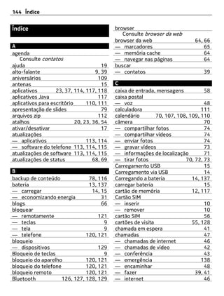 144 Índice


Índice                                       browser
                                                Consulte browser da web
                                             browser da web                   64, 66
A                                            — marcadores                         65
agenda                                       — memória cache                      64
    Consulte contatos                        — navegar nas páginas                64
ajuda                                   19   buscar
alto-falante                         9, 39   — contatos                           39
aniversários                          109
antenas                                 15   C
aplicativos        23, 37, 114, 117, 118     caixa de entrada, mensagens           58
aplicativos Java                      117    caixa postal
aplicativos para escritório      110, 111    — voz                                 48
apresentação de slides                  79   calculadora                          111
arquivos zip                          112    calendário        70, 107, 108, 109, 110
atalhos                     20, 23, 36, 54   câmera                                70
ativar/desativar                        17   — compartilhar fotos                  74
atualizações                                 — compartilhar vídeos                 74
— aplicativos                    113, 114    — enviar fotos                        74
— software do telefone 113, 114, 115         — gravar vídeos                       73
atualizações de software 113, 114, 115       — informações de localização          71
atualizações de status              68, 69   — tirar fotos                 70, 72, 73
                                             Carregamento USB                      15
B                                            Carregamento via USB                  14
backup de conteúdo              78, 116      Carregando a bateria             14, 137
bateria                         13, 137      carregar bateria                      15
— carregar                       14, 15      cartão de memória                12, 117
— economizando energia               31      Cartão SIM
blogs                                66      — inserir                             10
bloquear                                     — remover                             10
— remotamente                       121      cartão SIM                            56
— teclas                              9      cartões de visita                55, 128
— tela                                9      chamada em espera                     41
— telefone                     120, 121      chamadas                              47
bloqueio                                     — chamadas de internet                46
— dispositivos                      129      — chamadas de vídeo                   42
Bloqueio de teclas                    9      — conferência                         43
bloqueio do aparelho           120, 121      — emergência                         138
bloqueio do telefone           120, 121      — encaminhar                          48
bloqueio remoto                120, 121      — fazer                           39, 41
Bluetooth            126, 127, 128, 129      — internet                            46
 