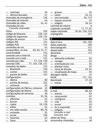 Índice 145


— restringir                          49   — grupos                            55
— últimos discados                    47   — salvar                        52, 53
chamadas de emergência              138    — sincronização                56, 119
chamadas de internet                  46   — toques musicais                   54
chamadas de vídeo                 42, 43   — widgets                       36, 54
chamadas de voz                            controle de volume                   9
   Consulte chamadas                       copiando conteúdo           17, 77, 87
Clima                               102    copiar conteúdo       18, 84, 120, 129
código de bloqueio             120, 134    criptografia                       121
código de segurança            120, 134
códigos de acesso                   134    D
códigos PIN                         134    data e hora                  105, 106
códigos PUK                         134    datas especiais                   109
comandos de voz                       45   descriptografia                   121
compartilhar, on-line     68, 69, 74, 77   despertador                       105
conectividade                       133    dicionário                        112
conexão com a internet              122    Dirigir
conexão com a web                   122    — alterando exibições              94
conexão por cabo           77, 129, 130    — navegar                          93
conexão USB           77, 129, 130, 131    — orientação por voz               94
conexões de dados                   133    — planejar rotas                   95
— Bluetooth                         126    — rotas de direção             93, 94
— custos                            123    — visualização do mapa             94
— pacote de dados                   123    discagem rápida                    45
configurações                              DLNA                         131, 132
— idioma                              60   downloads                      37, 38
— pontos de acesso                  122    — temas                            34
— restaurar                           32
configurações de fábrica, restaurar 32     E
configurações de idioma               60   e-mail                         60, 63
configurações de sensores             40   — anexos                           63
contatos                          52, 56   — caixa postal                     61
— adicionar                           52   — configurar                       61
— buscar                              39   — criar                            63
— copiar                        18, 120    — enviar                           63
— editar                              52   — ler e responder                  62
— em redes sociais                68, 70   — widgets                          64
— enviando                            55      Consulte e-mail
— enviar                            128       Consulte mail
— favoritos                           53   editor de fotos                    78
— fotos                               54   encaminhar chamadas                48
 