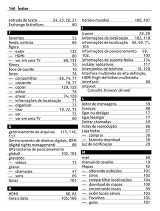146 Índice


entrada de texto         24, 25, 26, 27   horário mundial                106, 107
Exchange ActiveSync                  60
                                          I
F                                         ícones                             28, 29
favoritos                          53     Informações de localização      102, 110
feeds, notícias                    66     informações de localização 66, 69, 71,
figura                                    103
— exibir                          132     informações de posicionamento 69,
— HDMI                             80     102,                                 103
— ver em uma TV               80, 132     informações de suporte Nokia         134
filmes                             79     instalar aplicativos                 117
fone de ouvido                     16     Intercâmbio de telefone          18, 120
fotos                              78     Interface multimídia de alta definição,
— compartilhar             68, 74, 77     HDMI (high-definition multimedia
— copiando                     18, 77     interface)                             80
— copiar                     120, 129     internet
— editar                           78        Consulte browser da web
— enviar                      74, 128
                                          L
— informações de localização       71
— organizar                        77     leitor de mensagens                   59
— tirar                    70, 72, 73     licenças                              88
— ver                              75     ligar ou desligar                     17
— ver em uma TV                    80     ligar/desligar                        17
                                          limitar chamadas                      49
G                                         listas de reprodução                  86
gerenciamento de arquivos 115, 116,       Loja Nokia                            37
117                                       — comprar                             38
Gerenciamento de direitos digitais, DRM   — fazendo download                    38
(digital rights management)          88   luz de notificação                    29
GPS (sistema de posicionamento
global)                       102, 103    M
gravando                                  mail                                 60
— vídeos                             73   manual do usuário                    19
gravar                                    Mapas                                92
— chamadas                           47   — alterando exibições               101
— sons                               89   — clima                             102
Guias                               101   — compartilhar localizações         104
                                          — download de mapas                 100
H                                         — encontrando locais                 99
HDMI                            80, 82    — exibir locais salvos              103
hora e data                   105, 106    — Favoritos                         104
                                          — guias                             101
 