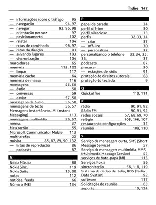 Índice 147


— informações sobre o tráfego        95   P
— navegação                      94, 97   papel de parede                       34
— navegar                    93, 96, 98   perfil off-line                       30
— orientação por voz                 97   perfil silencioso                     33
— posicionamento                   102    perfis                        32, 33, 34
— relatar                          104    — criar                               33
— rotas de caminhada             96, 97   — off-line                            30
— rotas de direção                   93   — personalizar                        33
— salvando lugares                 103    personalizando o telefone 33, 34, 35,
— sincronização                    104    36,                                   37
marcadores                           65   podcasts                              87
memória                       115, 122    procurar                              30
— limpar                           117    — estações de rádio                   91
memória cache                        64   proteção de direitos autorais         88
memória de massa                   116    proteção do teclado                    9
mensagens                        56, 58
— áudio                              58   Q
— conversas                          59   Quickoffice                   110, 111
— enviar                         57, 58
mensagens de áudio               56, 58   R
mensagens de texto               56, 57   rádio                       90, 91, 92
Mensagens instantâneas, MI (Instant       Rádio FM                    90, 91, 92
Messaging)                         113    redes sociais           67, 68, 69, 70
mensagens multimídia             56, 57   relógio                 105, 106, 107
menus                                37   restaurando configurações           32
Meu cartão                           55   reunião                      108, 110
Microsoft Communicator Mobile      113
multitarefas                         23   S
música             85, 87, 89, 90, 132    Serviço de mensagem curta, SMS (Short
— listas de reprodução               86   Message Service)                     57
— podcasts                           87   Serviço de mensagem multimídia, MMS
                                          (Multimedia Message Service)         57
N                                         serviços de bate-papo (MI)          113
Nokia Música                        88    Serviços Nokia                       56
Nokia Sinc.                       119     sincronização              56, 118, 119
Nokia Suite                     19, 88    Sistema de dados de rádio, RDS (Radio
notas                             112     Data System)                         92
notícias, feeds                     66    software                            117
Número IMEI                       134     Solicitação de reunião               63
                                          suporte                         19, 134
 
