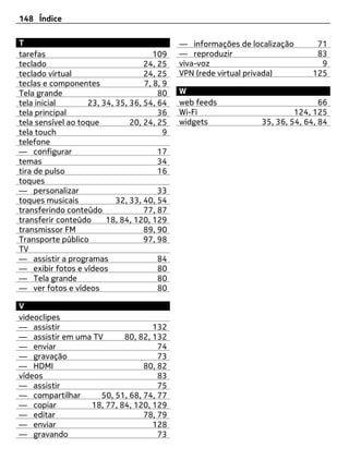 148 Índice

T                                            — informações de localização      71
tarefas                               109    — reproduzir                      83
teclado                            24, 25    viva-voz                           9
teclado virtual                    24, 25    VPN (rede virtual privada)       125
teclas e componentes               7, 8, 9
Tela grande                            80    W
tela inicial       23, 34, 35, 36, 54, 64    web feeds                           66
tela principal                         36    Wi-Fi                        124, 125
tela sensível ao toque         20, 24, 25    widgets             35, 36, 54, 64, 84
tela touch                               9
telefone
— configurar                           17
temas                                  34
tira de pulso                          16
toques
— personalizar                         33
toques musicais            32, 33, 40, 54
transferindo conteúdo              77, 87
transferir conteúdo     18, 84, 120, 129
transmissor FM                     89, 90
Transporte público                 97, 98
TV
— assistir a programas                 84
— exibir fotos e vídeos                80
— Tela grande                          80
— ver fotos e vídeos                   80

V
videoclipes
— assistir                        132
— assistir em uma TV      80, 82, 132
— enviar                            74
— gravação                          73
— HDMI                          80, 82
vídeos                              83
— assistir                          75
— compartilhar      50, 51, 68, 74, 77
— copiar         18, 77, 84, 120, 129
— editar                        78, 79
— enviar                          128
— gravando                          73
 