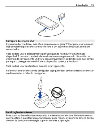 Introdução    15




Carregar a bateria via USB
Está com a bateria fraca, mas não está com o carregador? Você pode usar um cabo
USB compatível para conectar seu telefone a um aparelho compatível, como um
computador.
Você poderá usar o carregamento por USB quando não houver uma tomada
disponível. É possível transferir dados durante o carregamento do dispositivo. A
eficiência do carregamento USB varia consideravelmente, podendo exigir mais tempo
para que o carregamento se inicie e o dispositivo comece a funcionar.
Você poderá usar seu telefone durante o carregamento.
Para evitar que o conector do carregador seja quebrado, tenha cuidado ao conectar
ou desconectar o cabo do carregador.




Localização das antenas
Evite tocar na área da antena enquanto a antena estiver em uso. O contato com as
antenas afeta a qualidade da comunicação e pode reduzir a vida útil da bateria devido
ao nível de consumo de energia superior durante a operação.
 
