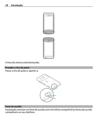 16   Introdução




A área da antena está destacada.

Prender a tira de pulso
Passe a tira de pulso e aperte-a.




Fone de ouvido
Você pode conectar um fone de ouvido com microfone compatível ou fones de ouvido
compatíveis ao seu telefone.
 