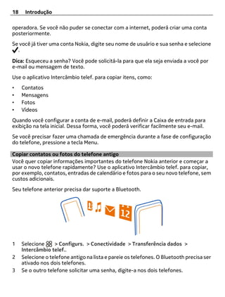 18    Introdução

operadora. Se você não puder se conectar com a internet, poderá criar uma conta
posteriormente.
Se você já tiver uma conta Nokia, digite seu nome de usuário e sua senha e selecione
  .

Dica: Esqueceu a senha? Você pode solicitá-la para que ela seja enviada a você por
e-mail ou mensagem de texto.
Use o aplicativo Intercâmbio telef. para copiar itens, como:
•    Contatos
•    Mensagens
•    Fotos
•    Vídeos
Quando você configurar a conta de e-mail, poderá definir a Caixa de entrada para
exibição na tela inicial. Dessa forma, você poderá verificar facilmente seu e-mail.
Se você precisar fazer uma chamada de emergência durante a fase de configuração
do telefone, pressione a tecla Menu.

Copiar contatos ou fotos do telefone antigo
Você quer copiar informações importantes do telefone Nokia anterior e começar a
usar o novo telefone rapidamente? Use o aplicativo Intercâmbio telef. para copiar,
por exemplo, contatos, entradas de calendário e fotos para o seu novo telefone, sem
custos adicionais.
Seu telefone anterior precisa dar suporte a Bluetooth.




1    Selecione     > Configurs. > Conectividade > Transferência dados >
     Intercâmbio telef..
2    Selecione o telefone antigo na lista e pareie os telefones. O Bluetooth precisa ser
     ativado nos dois telefones.
3    Se o outro telefone solicitar uma senha, digite-a nos dois telefones.
 