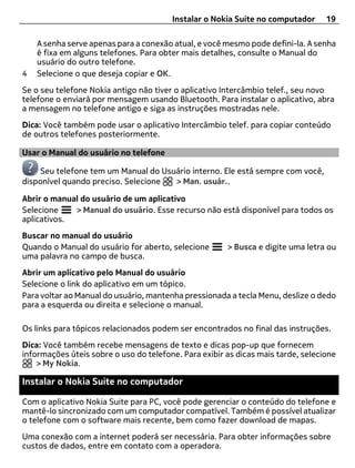 Instalar o Nokia Suite no computador      19

    A senha serve apenas para a conexão atual, e você mesmo pode defini-la. A senha
    é fixa em alguns telefones. Para obter mais detalhes, consulte o Manual do
    usuário do outro telefone.
4   Selecione o que deseja copiar e OK.
Se o seu telefone Nokia antigo não tiver o aplicativo Intercâmbio telef., seu novo
telefone o enviará por mensagem usando Bluetooth. Para instalar o aplicativo, abra
a mensagem no telefone antigo e siga as instruções mostradas nele.
Dica: Você também pode usar o aplicativo Intercâmbio telef. para copiar conteúdo
de outros telefones posteriormente.

Usar o Manual do usuário no telefone

    Seu telefone tem um Manual do Usuário interno. Ele está sempre com você,
disponível quando preciso. Selecione > Man. usuár..

Abrir o manual do usuário de um aplicativo
Selecione    > Manual do usuário. Esse recurso não está disponível para todos os
aplicativos.
Buscar no manual do usuário
Quando o Manual do usuário for aberto, selecione       > Busca e digite uma letra ou
uma palavra no campo de busca.
Abrir um aplicativo pelo Manual do usuário
Selecione o link do aplicativo em um tópico.
Para voltar ao Manual do usuário, mantenha pressionada a tecla Menu, deslize o dedo
para a esquerda ou direita e selecione o manual.

Os links para tópicos relacionados podem ser encontrados no final das instruções.
Dica: Você também recebe mensagens de texto e dicas pop-up que fornecem
informações úteis sobre o uso do telefone. Para exibir as dicas mais tarde, selecione
    > My Nokia.

Instalar o Nokia Suite no computador

Com o aplicativo Nokia Suite para PC, você pode gerenciar o conteúdo do telefone e
mantê-lo sincronizado com um computador compatível. Também é possível atualizar
o telefone com o software mais recente, bem como fazer download de mapas.
Uma conexão com a internet poderá ser necessária. Para obter informações sobre
custos de dados, entre em contato com a operadora.
 