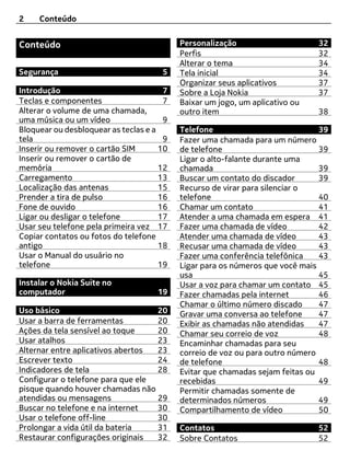 2    Conteúdo


Conteúdo                                   Personalização                     32
                                           Perfis                             32
                                           Alterar o tema                     34
Segurança                             5    Tela inicial                       34
                                           Organizar seus aplicativos         37
Introdução                             7   Sobre a Loja Nokia                 37
Teclas e componentes                   7   Baixar um jogo, um aplicativo ou
Alterar o volume de uma chamada,           outro item                         38
uma música ou um vídeo                 9
Bloquear ou desbloquear as teclas e a      Telefone                            39
tela                                   9   Fazer uma chamada para um número
Inserir ou remover o cartão SIM       10   de telefone                         39
Inserir ou remover o cartão de             Ligar o alto-falante durante uma
memória                               12   chamada                             39
Carregamento                          13   Buscar um contato do discador       39
Localização das antenas               15   Recurso de virar para silenciar o
Prender a tira de pulso               16   telefone                            40
Fone de ouvido                        16   Chamar um contato                   41
Ligar ou desligar o telefone          17   Atender a uma chamada em espera 41
Usar seu telefone pela primeira vez 17     Fazer uma chamada de vídeo          42
Copiar contatos ou fotos do telefone       Atender uma chamada de vídeo        43
antigo                                18   Recusar uma chamada de vídeo        43
Usar o Manual do usuário no                Fazer uma conferência telefônica    43
telefone                              19   Ligar para os números que você mais
                                           usa                                 45
Instalar o Nokia Suite no                  Usar a voz para chamar um contato 45
computador                           19    Fazer chamadas pela internet        46
                                           Chamar o último número discado      47
Uso básico                         20      Gravar uma conversa ao telefone     47
Usar a barra de ferramentas        20      Exibir as chamadas não atendidas    47
Ações da tela sensível ao toque    20      Chamar seu correio de voz           48
Usar atalhos                       23      Encaminhar chamadas para seu
Alternar entre aplicativos abertos 23      correio de voz ou para outro número
Escrever texto                     24      de telefone                         48
Indicadores de tela                28      Evitar que chamadas sejam feitas ou
Configurar o telefone para que ele         recebidas                           49
pisque quando houver chamadas não          Permitir chamadas somente de
atendidas ou mensagens             29      determinados números                49
Buscar no telefone e na internet   30      Compartilhamento de vídeo           50
Usar o telefone off-line           30
Prolongar a vida útil da bateria   31      Contatos                           52
Restaurar configurações originais  32      Sobre Contatos                     52
 