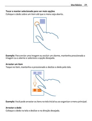 Uso básico    21

Tocar e manter selecionado para ver mais opções
Coloque o dedo sobre um item até que o menu seja aberto.




Exemplo: Para enviar uma imagem ou excluir um alarme, mantenha pressionada a
imagem ou o alarme e selecione a opção desejada.

Arrastar um item
Toque no item, mantenha-o pressionado e deslize o dedo pela tela.




Exemplo: Você pode arrastar os itens na tela inicial ou ao organizar o menu principal.

Arrastar o dedo
Coloque o dedo na tela e deslize-o na direção desejada.
 