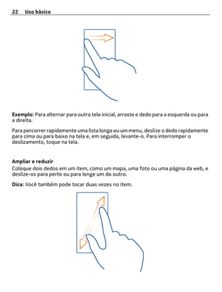 22   Uso básico




Exemplo: Para alternar para outra tela inicial, arraste e dedo para a esquerda ou para
a direita.
Para percorrer rapidamente uma lista longa ou um menu, deslize o dedo rapidamente
para cima ou para baixo na tela e, em seguida, levante-o. Para interromper o
deslizamento, toque na tela.


Ampliar e reduzir
Coloque dois dedos em um item, como um mapa, uma foto ou uma página da web, e
deslize-os para perto ou para longe um do outro.
Dica: Você também pode tocar duas vezes no item.
 