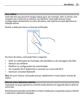 Uso básico     23



Usar atalhos
Você não tem que percorrer longas etapas para, por exemplo, abrir ou fechar uma
conexão com a internet ou silenciar seu telefone. Você pode acessar essas
configurações diretamente no menu de status, não importa em qual aplicativo ou
exibição estiver.
Deslize o dedo para baixo na área de notificação.




No menu de status, você pode fazer o seguinte:
•   Exibir as notificações de chamadas não atendidas ou de mensagens não lidas
•   Silenciar seu telefone
•   Modificar as configurações de conectividade
•   Ver conexões Wi-Fi disponíveis e conectar-se a uma rede Wi-Fi
•   Gerenciar conexões Bluetooth
Dica: Ao ouvir música, você pode acessar rapidamente o music player na área de
status.

Alternar entre aplicativos abertos
Você pode ver quais aplicativos e tarefas estão abertos em segundo plano e alternar
entre eles.
Mantenha pressionada a tecla Menu, arraste o dedo para a esquerda ou para a direita
e selecione o aplicativo desejado.
 