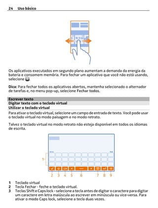 24    Uso básico




Os aplicativos executados em segundo plano aumentam a demanda da energia da
bateria e consomem memória. Para fechar um aplicativo que você não está usando,
selecione .

Dica: Para fechar todos os aplicativos abertos, mantenha selecionado o alternador
de tarefas e, no menu pop-up, selecione Fechar todos.

Escrever texto
Digitar texto com o teclado virtual
Utilizar o teclado virtual
Para ativar o teclado virtual, selecione um campo de entrada de texto. Você pode usar
o teclado virtual no modo paisagem e no modo retrato.
Talvez o teclado virtual no modo retrato não esteja disponível em todos os idiomas
de escrita.




1    Teclado virtual
2    Tecla Fechar ‑ feche o teclado virtual.
3    Teclas Shift e Caps lock - selecione a tecla antes de digitar o caractere para digitar
     um caractere em letra maiúscula ao escrever em minúscula ou vice-versa. Para
     ativar o modo Caps lock, selecione a tecla duas vezes.
 