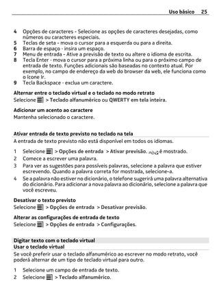 Uso básico     25


4   Opções de caracteres - Selecione as opções de caracteres desejadas, como
    números ou caracteres especiais.
5   Teclas de seta - mova o cursor para a esquerda ou para a direita.
6   Barra de espaço ‑ insira um espaço.
7   Menu de entrada - Ative a previsão de texto ou altere o idioma de escrita.
8   Tecla Enter ‑ mova o cursor para a próxima linha ou para o próximo campo de
    entrada de texto. Funções adicionais são baseadas no contexto atual. Por
    exemplo, no campo de endereço da web do browser da web, ele funciona como
    o ícone Ir.
9   Tecla Backspace ‑ exclua um caractere.
Alternar entre o teclado virtual e o teclado no modo retrato
Selecione    > Teclado alfanumérico ou QWERTY em tela inteira.
Adicionar um acento ao caractere
Mantenha selecionado o caractere.


Ativar entrada de texto previsto no teclado na tela
A entrada de texto previsto não está disponível em todos os idiomas.
1   Selecione      > Opções de entrada > Ativar previsão.         é mostrado.
2   Comece a escrever uma palavra.
3   Para ver as sugestões para possíveis palavras, selecione a palavra que estiver
    escrevendo. Quando a palavra correta for mostrada, selecione-a.
4   Se a palavra não estiver no dicionário, o telefone sugerirá uma palavra alternativa
    do dicionário. Para adicionar a nova palavra ao dicionário, selecione a palavra que
    você escreveu.
Desativar o texto previsto
Selecione     > Opções de entrada > Desativar previsão.
Alterar as configurações de entrada de texto
Selecione     > Opções de entrada > Configurações.


Digitar texto com o teclado virtual
Usar o teclado virtual
Se você preferir usar o teclado alfanumérico ao escrever no modo retrato, você
poderá alternar de um tipo de teclado virtual para outro.
1   Selecione um campo de entrada de texto.
2   Selecione    > Teclado alfanumérico.
 