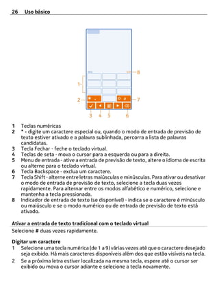 26    Uso básico




1    Teclas numéricas
2    * - digite um caractere especial ou, quando o modo de entrada de previsão de
     texto estiver ativado e a palavra sublinhada, percorra a lista de palavras
     candidatas.
3    Tecla Fechar ‑ feche o teclado virtual.
4    Teclas de seta ‑ mova o cursor para a esquerda ou para a direita.
5    Menu de entrada ‑ ative a entrada de previsão de texto, altere o idioma de escrita
     ou alterne para o teclado virtual.
6    Tecla Backspace ‑ exclua um caractere.
7    Tecla Shift ‑ alterne entre letras maiúsculas e minúsculas. Para ativar ou desativar
     o modo de entrada de previsão de texto, selecione a tecla duas vezes
     rapidamente. Para alternar entre os modos alfabético e numérico, selecione e
     mantenha a tecla pressionada.
8    Indicador de entrada de texto (se disponível) ‑ indica se o caractere é minúsculo
     ou maiúsculo e se o modo numérico ou de entrada de previsão de texto está
     ativado.

Ativar a entrada de texto tradicional com o teclado virtual
Selecione # duas vezes rapidamente.

Digitar um caractere
1 Selecione uma tecla numérica (de 1 a 9) várias vezes até que o caractere desejado
    seja exibido. Há mais caracteres disponíveis além dos que estão visíveis na tecla.
2 Se a próxima letra estiver localizada na mesma tecla, espere até o cursor ser
    exibido ou mova o cursor adiante e selecione a tecla novamente.
 