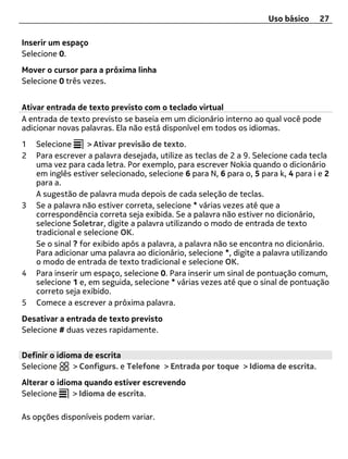 Uso básico     27

Inserir um espaço
Selecione 0.
Mover o cursor para a próxima linha
Selecione 0 três vezes.


Ativar entrada de texto previsto com o teclado virtual
A entrada de texto previsto se baseia em um dicionário interno ao qual você pode
adicionar novas palavras. Ela não está disponível em todos os idiomas.
1   Selecione      > Ativar previsão de texto.
2   Para escrever a palavra desejada, utilize as teclas de 2 a 9. Selecione cada tecla
    uma vez para cada letra. Por exemplo, para escrever Nokia quando o dicionário
    em inglês estiver selecionado, selecione 6 para N, 6 para o, 5 para k, 4 para i e 2
    para a.
    A sugestão de palavra muda depois de cada seleção de teclas.
3   Se a palavra não estiver correta, selecione * várias vezes até que a
    correspondência correta seja exibida. Se a palavra não estiver no dicionário,
    selecione Soletrar, digite a palavra utilizando o modo de entrada de texto
    tradicional e selecione OK.
    Se o sinal ? for exibido após a palavra, a palavra não se encontra no dicionário.
    Para adicionar uma palavra ao dicionário, selecione *, digite a palavra utilizando
    o modo de entrada de texto tradicional e selecione OK.
4   Para inserir um espaço, selecione 0. Para inserir um sinal de pontuação comum,
    selecione 1 e, em seguida, selecione * várias vezes até que o sinal de pontuação
    correto seja exibido.
5   Comece a escrever a próxima palavra.
Desativar a entrada de texto previsto
Selecione # duas vezes rapidamente.


Definir o idioma de escrita
Selecione     > Configurs. e Telefone > Entrada por toque > Idioma de escrita.
Alterar o idioma quando estiver escrevendo
Selecione     > Idioma de escrita.

As opções disponíveis podem variar.
 