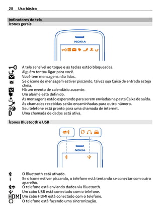 28   Uso básico

Indicadores de tela
Ícones gerais




       A tela sensível ao toque e as teclas estão bloqueadas.
       Alguém tentou ligar para você.
       Você tem mensagens não lidas.
       Se o ícone de mensagem estiver piscando, talvez sua Caixa de entrada esteja
       cheia.
       Há um evento de calendário ausente.
       Um alarme está definido.
       As mensagens estão esperando para serem enviadas na pasta Caixa de saída.
       As chamadas recebidas serão encaminhadas para outro número.
       Seu telefone está pronto para uma chamada de internet.
       Uma chamada de dados está ativa.

Ícones Bluetooth e USB




       O Bluetooth está ativado.
       Se o ícone estiver piscando, o telefone está tentando se conectar com outro
       aparelho.
       O telefone está enviando dados via Bluetooth.
       Um cabo USB está conectado com o telefone.
       Um cabo HDMI está conectado com o telefone.
       O telefone está fazendo uma sincronização.
 
