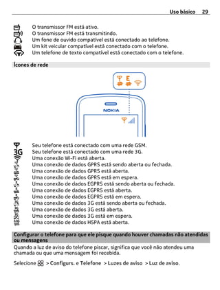 Uso básico   29

       O transmissor FM está ativo.
       O transmissor FM está transmitindo.
       Um fone de ouvido compatível está conectado ao telefone.
       Um kit veicular compatível está conectado com o telefone.
       Um telefone de texto compatível está conectado com o telefone.

Ícones de rede




       Seu telefone está conectado com uma rede GSM.
       Seu telefone está conectado com uma rede 3G.
       Uma conexão Wi-Fi está aberta.
       Uma conexão de dados GPRS está sendo aberta ou fechada.
       Uma conexão de dados GPRS está aberta.
       Uma conexão de dados GPRS está em espera.
       Uma conexão de dados EGPRS está sendo aberta ou fechada.
       Uma conexão de dados EGPRS está aberta.
       Uma conexão de dados EGPRS está em espera.
       Uma conexão de dados 3G está sendo aberta ou fechada.
       Uma conexão de dados 3G está aberta.
       Uma conexão de dados 3G está em espera.
       Uma conexão de dados HSPA está aberta.

Configurar o telefone para que ele pisque quando houver chamadas não atendidas
ou mensagens
Quando a luz de aviso do telefone piscar, significa que você não atendeu uma
chamada ou que uma mensagem foi recebida.
Selecione    > Configurs. e Telefone > Luzes de aviso > Luz de aviso.
 