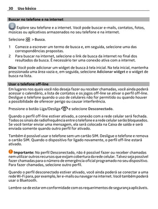30    Uso básico

Buscar no telefone e na internet

    Explore seu telefone e a internet. Você pode buscar e-mails, contatos, fotos,
músicas ou aplicativos armazenados no seu telefone e na internet.
Selecione      > Busca.
1    Comece a escrever um termo de busca e, em seguida, selecione uma das
     correspondências propostas.
2    Para buscar na internet, selecione o link de busca da internet no final dos
     resultados da busca. É necessário ter uma conexão ativa com a internet.
Dica: Você pode adicionar um widget de busca à tela inicial. Na tela inicial, mantenha
pressionada uma área vazia e, em seguida, selecione Adicionar widget e o widget de
busca na lista.

Usar o telefone off-line
Em lugares nos quais você não deseja fazer ou receber chamadas, você ainda poderá
acessar o calendário, a lista de contatos e os jogos off-line se ativar o perfil off-line.
Desligue o telefone quando o uso de celulares não for permitido ou quando houver
a possibilidade de oferecer perigo ou causar interferência.
Pressione o botão Liga/Desliga        e selecione Desconectado.
Quando o perfil off-line estiver ativado, a conexão com a rede celular será fechada.
Todos os sinais de radiofrequência entre o telefone e a rede celular serão bloqueados.
Se você tentar enviar uma mensagem, ela será colocada na Caixa de saída e será
enviada somente quando outro perfil for ativado.
Também é possível usar o telefone sem um cartão SIM. Desligue o telefone e remova
o cartão SIM. Quando o dispositivo for ligado novamente, o perfil off-line estará
ativado.

   Importante: No perfil Desconectado, não é possível fazer ou receber chamadas
nem utilizar outros recursos que exijam cobertura da rede celular. Talvez seja possível
fazer chamadas para o número de emergência oficial programado no seu dispositivo.
Para fazer chamadas, selecione outro perfil.
Quando o perfil desconectado estiver ativado, você ainda poderá se conectar a uma
rede Wi-Fi para, por exemplo, ler e-mails ou navegar na internet. Você também poderá
usar o Bluetooth.
Lembre-se de estar em conformidade com os requerimentos de segurança aplicáveis.
 