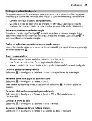 Uso básico    31

Prolongar a vida útil da bateria
Caso pareça que você está sempre procurando um carregador, existem algumas
medidas que podem ser tomadas para reduzir o consumo de energia do telefone.
•   Sempre carregue a bateria completamente.
•   Quando o modo de economia de energia for ativado, as configurações do
    telefone, tais como o Modo de rede e o descanso de tela, serão otimizadas.
Ativar o modo de economia de energia
Pressione o botão Liga/Desliga     e selecione Ativar economia energia. Para
desativar o modo de economia de energia, pressione o botão Liga/Desliga      e
selecione Desat. economia energia.

Fechar os aplicativos que não estiverem sendo usados
Mantenha pressionada a tecla Menu, deslize o dedo até que o aplicativo desejado seja
exibido e selecione .


Sons, temas e efeitos
• Silencie toques desnecessários, como os tons das teclas.
• Use fones de ouvido com fio no lugar dos alto-falantes.
• Altere o período de tempo limite após o qual a tela do telefone será desligada.
Definir o período de tempo limite
Selecione     > Configurs. e Telefone > Tela > Tempo limite da iluminação.

Ativar um tema e um papel de parede escuro
Selecione      > Configurs. e Temas > Geral.
Para alterar o papel de parede, na tela inicial, selecione   > Alterar papel de
parede.
Desativar efeitos de animação de plano de fundo
Selecione    > Configurs. e Temas > Geral >     > Efeitos do tema >
Desativados.
Diminuir o brilho da tela
Selecione     > Configurs. e Telefone > Tela > Brilho.
Desativar o descanso de tela Relógio grande
Selecione    > Configurs. e Temas > Descanso de tela > Nenhum.
 