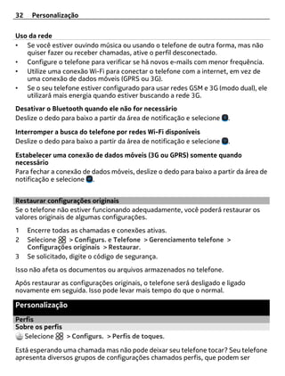 32    Personalização


Uso da rede
• Se você estiver ouvindo música ou usando o telefone de outra forma, mas não
   quiser fazer ou receber chamadas, ative o perfil desconectado.
• Configure o telefone para verificar se há novos e-mails com menor frequência.
• Utilize uma conexão Wi-Fi para conectar o telefone com a internet, em vez de
   uma conexão de dados móveis (GPRS ou 3G).
• Se o seu telefone estiver configurado para usar redes GSM e 3G (modo dual), ele
   utilizará mais energia quando estiver buscando a rede 3G.
Desativar o Bluetooth quando ele não for necessário
Deslize o dedo para baixo a partir da área de notificação e selecione   .

Interromper a busca do telefone por redes Wi-Fi disponíveis
Deslize o dedo para baixo a partir da área de notificação e selecione   .

Estabelecer uma conexão de dados móveis (3G ou GPRS) somente quando
necessário
Para fechar a conexão de dados móveis, deslize o dedo para baixo a partir da área de
notificação e selecione .


Restaurar configurações originais
Se o telefone não estiver funcionando adequadamente, você poderá restaurar os
valores originais de algumas configurações.
1    Encerre todas as chamadas e conexões ativas.
2    Selecione      > Configurs. e Telefone > Gerenciamento telefone >
     Configurações originais > Restaurar.
3    Se solicitado, digite o código de segurança.
Isso não afeta os documentos ou arquivos armazenados no telefone.
Após restaurar as configurações originais, o telefone será desligado e ligado
novamente em seguida. Isso pode levar mais tempo do que o normal.

Personalização
Perfis
Sobre os perfis
   Selecione    > Configurs. > Perfis de toques.

Está esperando uma chamada mas não pode deixar seu telefone tocar? Seu telefone
apresenta diversos grupos de configurações chamados perfis, que podem ser
 
