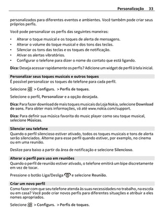 Personalização     33

personalizados para diferentes eventos e ambientes. Você também pode criar seus
próprios perfis.
Você pode personalizar os perfis das seguintes maneiras:
•   Alterar o toque musical e os toques de alerta de mensagens.
•   Alterar o volume do toque musical e dos tons das teclas.
•   Silenciar os tons das teclas e os toques de notificação.
•   Ativar os alertas vibratórios.
•   Configurar o telefone para dizer o nome do contato que está ligando.
Dica: Deseja acessar rapidamente os perfis? Adicione um widget de perfil à tela inicial.

Personalizar seus toques musicais e outros toques
É possível personalizar os toques do telefone para cada perfil.
Selecione     > Configurs. > Perfis de toques.
Selecione o perfil, Personalizar e a opção desejada.
Dica: Para fazer download de mais toques musicais da Loja Nokia, selecione Download
de sons. Para obter mais informações, vá até www.nokia.com/support.
Dica: Para definir sua música favorita do music player como seu toque musical,
selecione Músicas.

Silenciar seu telefone
Quando o perfil silencioso estiver ativado, todos os toques musicais e tons de alerta
serão silenciados. Alterne para esse perfil quando estiver, por exemplo, no cinema
ou em uma reunião.
Deslize para baixo a partir da área de notificação e selecione Silencioso.

Alterar o perfil para uso em reuniões
Quando o perfil de reunião estiver ativado, o telefone emitirá um bipe discretamente
em vez de tocar.
Pressione o botão Liga/Desliga       e selecione Reunião.

Criar um novo perfil
Como fazer com que seu telefone atenda às suas necessidades no trabalho, na escola
ou em casa? Você pode criar novos perfis para diferentes situações e atribuir a eles
nomes apropriados.
Selecione     > Configurs. > Perfis de toques.
 