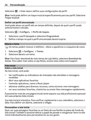 34    Personalização

Selecione      > Criar novo e defina suas configurações de perfil.
Dica: Você pode definir um toque musical especificamente para seu perfil. Selecione
Toque musical.

Definir um perfil sincronizado
Você pode ativar um perfil até um tempo definido, depois do qual o perfil usado
anteriormente é ativado.
Selecione     > Configurs. > Perfis de toques.
1    Selecione o perfil desejado e selecione Programável.
2    Defina o tempo no qual o perfil sincronizado deverá expirar.

Alterar o tema
    Os temas podem renovar o telefone – altere a aparência e o esquema de cores.

1    Selecione    > Configurs. > Temas.
2    Selecione Geral e um tema.
Dica: Para fazer download de mais temas da Loja Nokia, selecione Download de
temas. Para saber mais sobre a Loja Nokia, acesse www.nokia.com/support.

Tela inicial
Sobre a tela inicial
Na tela inicial, você pode:
•    Ver notificações ou indicadores de chamadas não atendidas e mensagens
     recebidas
•    Abrir seus aplicativos favoritos
•    Controlar aplicativos, como o Music player
•    adicionar atalhos para diversos recursos, como escrever uma mensagem;
•    ver seus contatos favoritos, chamá-los ou enviar-lhes mensagens rapidamente.
É possível ter mais de uma página inicial; tente separar sua vida profissional e pessoal
em suas próprias telas iniciais.
Sua tela inicial é interativa. Para verificar rapidamente o seu calendário, selecione a
data. Para definir um alarme, selecione o relógio.

Personalizar a tela inicial
Quer ver suas paisagens favoritas ou as fotos de sua família no plano de fundo da
tela inicial? Também é possível alterar o papel de parede e reorganizar itens na tela
inicial individualmente para personalizá-los ao seu gosto.
 