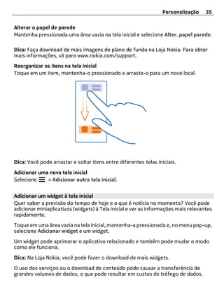 Personalização     35

Alterar o papel de parede
Mantenha pressionada uma área vazia na tela inicial e selecione Alter. papel parede.

Dica: Faça download de mais imagens de plano de fundo na Loja Nokia. Para obter
mais informações, vá para www.nokia.com/support.
Reorganizar os itens na tela inicial
Toque em um item, mantenha-o pressionado e arraste-o para um novo local.




Dica: Você pode arrastar e soltar itens entre diferentes telas iniciais.
Adicionar uma nova tela inicial
Selecione    > Adicionar outra tela inicial.


Adicionar um widget à tela inicial
Quer saber a previsão do tempo de hoje e o que é notícia no momento? Você pode
adicionar miniaplicativos (widgets) à Tela inicial e ver as informações mais relevantes
rapidamente.
Toque em uma área vazia na tela inicial, mantenha-a pressionada e, no menu pop-up,
selecione Adicionar widget e um widget.
Um widget pode aprimorar o aplicativo relacionado e também pode mudar o modo
como ele funciona.
Dica: Na Loja Nokia, você pode fazer o download de mais widgets.
O uso dos serviços ou o download de conteúdo pode causar a transferência de
grandes volumes de dados, o que pode resultar em custos de tráfego de dados.
 
