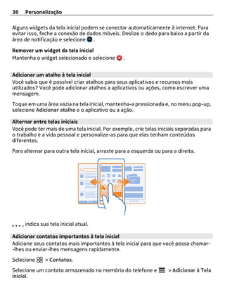 36   Personalização

Alguns widgets da tela inicial podem se conectar automaticamente à internet. Para
evitar isso, feche a conexão de dados móveis. Deslize o dedo para baixo a partir da
área de notificação e selecione .

Remover um widget da tela inicial
Mantenha o widget selecionado e selecione        .


Adicionar um atalho à tela inicial
Você sabia que é possível criar atalhos para seus aplicativos e recursos mais
utilizados? Você pode adicionar atalhos a aplicativos ou ações, como escrever uma
mensagem.
Toque em uma área vazia na tela inicial, mantenha-a pressionada e, no menu pop-up,
selecione Adicionar atalho e o aplicativo ou a ação.

Alternar entre telas iniciais
Você pode ter mais de uma tela inicial. Por exemplo, crie telas iniciais separadas para
o trabalho e a vida pessoal e personalize-as para que elas tenham conteúdos
diferentes.
Para alternar para outra tela inicial, arraste para a esquerda ou para a direita.




     indica sua tela inicial atual.

Adicionar contatos importantes à tela inicial
Adicione seus contatos mais importantes à tela inicial para que você possa chamar-
-lhes ou enviar-lhes mensagens rapidamente.
Selecione     > Contatos.
Selecione um contato armazenado na memória do telefone e             > Adicionar à Tela
inicial.
 