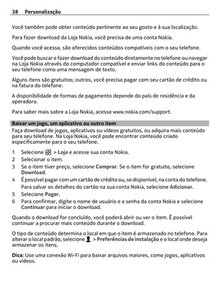 38    Personalização

Você também pode obter conteúdo pertinente ao seu gosto e à sua localização.
Para fazer download da Loja Nokia, você precisa de uma conta Nokia.
Quando você acessa, são oferecidos conteúdos compatíveis com o seu telefone.
Você pode buscar e fazer download do conteúdo diretamente no telefone ou navegar
na Loja Nokia através do computador compatível e enviar links do conteúdo para o
seu telefone como uma mensagem de texto.
Alguns itens são gratuitos; outros, você precisa pagar com seu cartão de crédito ou
na fatura do telefone.
A disponibilidade de formas de pagamento depende do país de residência e da
operadora.
Para saber mais sobre a Loja Nokia, acesse www.nokia.com/support.

Baixar um jogo, um aplicativo ou outro item
Faça download de jogos, aplicativos ou vídeos gratuitos, ou adquira mais conteúdo
para seu telefone. Na Loja Nokia, você pode encontrar conteúdo criado
especificamente para o seu telefone.
1    Selecione      > Loja e acesse sua conta Nokia.
2    Selecionar o item.
3    Se o item tiver preço, selecione Comprar. Se o item for gratuito, selecione
     Download.
4    É possível pagar com um cartão de crédito ou, se disponível, na conta do telefone.
     Para salvar os detalhes do cartão na sua conta Nokia, selecione Adicionar.
5    Selecione Pagar.
6    Para confirmar, digite o nome de usuário e a senha da conta Nokia e selecione
     Continuar para iniciar o download.
Quando o download for concluído, você poderá abrir ou ver o item. É possível
continuar a procurar mais conteúdo durante o download.
O tipo de conteúdo determina o local em que o item é armazenado no telefone. Para
alterar o local padrão, selecione > Preferências de instalação e o local onde deseja
armazenar os itens.
Dica: Use uma conexão Wi-Fi para baixar arquivos maiores, como jogos, aplicativos
ou vídeos.
 