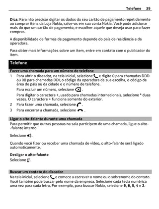 Telefone    39

Dica: Para não precisar digitar os dados do seu cartão de pagamento repetidamente
ao comprar itens da Loja Nokia, salve-os em sua conta Nokia. Você pode adicionar
mais do que um cartão de pagamento, e escolher aquele que deseja usar para fazer
compras.
A disponibilidade de formas de pagamento depende do país de residência e da
operadora.
Para obter mais informações sobre um item, entre em contato com o publicador do
item.

Telefone
Fazer uma chamada para um número de telefone
1 Para abrir o discador, na tela inicial, selecione e digite 0 para chamadas DDD
   ou 00 para chamadas DDI, o código da operadora de sua escolha, o código de
   área do país ou da cidade e o número de telefone.
   Para excluir um número, selecione         .
   Para digitar o caractere +, usado para chamadas internacionais, selecione * duas
   vezes. O caractere + funciona somente do exterior.
2 Para fazer uma chamada, selecione          .
3   Para encerrar a chamada, selecione     .

Ligar o alto-falante durante uma chamada
Para permitir que outras pessoas na sala participem de uma chamada, ligue o alto-
-falante interno.

Selecione   .

Quando você fizer ou receber uma chamada de vídeo, o alto-falante será ligado
automaticamente.
Desligar o alto-falante
Selecione .


Buscar um contato do discador
Na tela inicial, selecione e comece a escrever o nome ou o sobrenome do contato.
Você também pode buscar pelo nome da empresa. Selecione cada tecla numérica
uma vez para cada letra. Por exemplo, para buscar Nokia, selecione 6, 6, 5, 4 e 2.
 