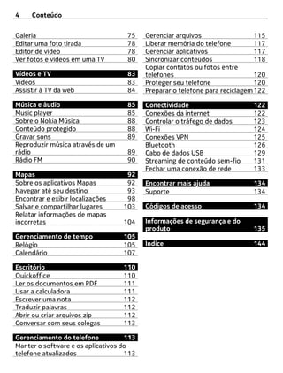 4    Conteúdo


Galeria                             75    Gerenciar arquivos                  115
Editar uma foto tirada              78    Liberar memória do telefone         117
Editor de vídeo                     78    Gerenciar aplicativos               117
Ver fotos e vídeos em uma TV        80    Sincronizar conteúdos               118
                                          Copiar contatos ou fotos entre
Vídeos e TV                         83    telefones                           120
Vídeos                              83    Proteger seu telefone               120
Assistir à TV da web                84    Preparar o telefone para reciclagem 122

Música e áudio                      85    Conectividade                      122
Music player                        85    Conexões da internet               122
Sobre o Nokia Música                88    Controlar o tráfego de dados       123
Conteúdo protegido                  88    Wi-Fi                              124
Gravar sons                         89    Conexões VPN                       125
Reproduzir música através de um           Bluetooth                          126
rádio                               89    Cabo de dados USB                  129
Rádio FM                            90    Streaming de conteúdo sem-fio      131
                                          Fechar uma conexão de rede         133
Mapas                               92
Sobre os aplicativos Mapas          92    Encontrar mais ajuda               134
Navegar até seu destino             93    Suporte                            134
Encontrar e exibir localizações     98
Salvar e compartilhar lugares      103    Códigos de acesso                  134
Relatar informações de mapas
incorretas                         104    Informações de segurança e do
                                          produto                            135
Gerenciamento de tempo             105
Relógio                            105    Índice                             144
Calendário                         107

Escritório                         110
Quickoffice                        110
Ler os documentos em PDF           111
Usar a calculadora                 111
Escrever uma nota                  112
Traduzir palavras                  112
Abrir ou criar arquivos zip        112
Conversar com seus colegas         113

Gerenciamento do telefone           113
Manter o software e os aplicativos do
telefone atualizados                113
 