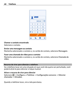 40   Telefone




Chamar o contato encontrado
Selecione o contato.
Enviar uma mensagem ao contato
Mantenha selecionado o contato e, no cartão de contato, selecione Mensagem.
Fazer uma chamada de vídeo para o contato
Mantenha selecionado o contato e, no cartão de contato, selecione Chamada de
vídeo.


Recurso de virar para silenciar o telefone
Se o telefone tocar em uma situação em que você não queira ser perturbado, você
poderá ativá-lo para silenciar o toque musical.
Ativar o recurso de virar para silenciar
Selecione     > Configurs. e Telefone > Configurações sensores > Silenciar
chamadas > Ativados.

Quando o telefone tocar, vire a tela para baixo.
 