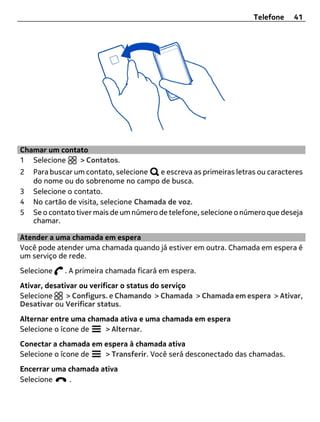 Telefone    41




Chamar um contato
1 Selecione    > Contatos.
2   Para buscar um contato, selecione    e escreva as primeiras letras ou caracteres
    do nome ou do sobrenome no campo de busca.
3   Selecione o contato.
4   No cartão de visita, selecione Chamada de voz.
5   Se o contato tiver mais de um número de telefone, selecione o número que deseja
    chamar.

Atender a uma chamada em espera
Você pode atender uma chamada quando já estiver em outra. Chamada em espera é
um serviço de rede.
Selecione    . A primeira chamada ficará em espera.
Ativar, desativar ou verificar o status do serviço
Selecione     > Configurs. e Chamando > Chamada > Chamada em espera > Ativar,
Desativar ou Verificar status.
Alternar entre uma chamada ativa e uma chamada em espera
Selecione o ícone de   > Alternar.
Conectar a chamada em espera à chamada ativa
Selecione o ícone de  > Transferir. Você será desconectado das chamadas.
Encerrar uma chamada ativa
Selecione    .
 
