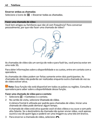 42   Telefone

Encerrar ambas as chamadas
Selecione o ícone de  > Encerrar todas as chamadas.


Fazer uma chamada de vídeo
Você tem amigos ou familiares que não vê com frequência? Para conversar
pessoalmente, por que não fazer uma chamada de vídeo?




As chamadas de vídeo são um serviço de rede e para fazê-las, você precisa estar em
uma rede 3G.
Para obter informações sobre a disponibilidade e os custos, entre em contato com a
operadora.
As chamadas de vídeo podem ser feitas somente entre dois participantes. As
chamadas de vídeo não poderão ser realizadas enquanto outra chamada de voz ou
de vídeo estiver ativa.

  Nota: Essa função não está disponível em todos os países ou regiões. Consulte a
operadora para saber sobre a disponibilidade dessa função.

Fazer uma chamada de vídeo para o contato
1 Selecione       > Contatos e o contato.
2 No cartão de visita, selecione Chamada de vídeo.
   A câmera frontal é utilizada por padrão para chamadas de vídeo. Iniciar uma
   chamada de vídeo pode demorar algum tempo.
   A chamada de vídeo está ativa quando você vê dois vídeos e ou ouve o som pelo
   alto-falante. Se o destinatário da chamada não quiser enviar vídeo, você apenas
   ouvirá a voz de quem ligou e poderá ver uma imagem ou uma tela em branco.
3 Para encerrar a chamada de vídeo, selecione      .
 