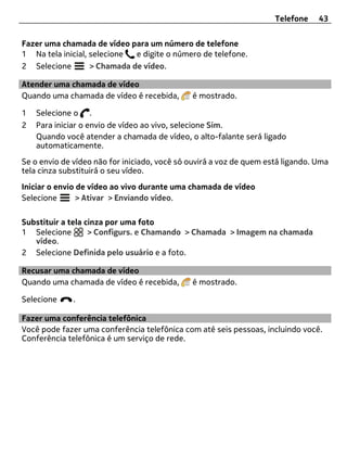 Telefone    43


Fazer uma chamada de vídeo para um número de telefone
1 Na tela inicial, selecione  e digite o número de telefone.
2 Selecione        > Chamada de vídeo.

Atender uma chamada de vídeo
Quando uma chamada de vídeo é recebida,       é mostrado.

1   Selecione o .
2   Para iniciar o envio de vídeo ao vivo, selecione Sim.
    Quando você atender a chamada de vídeo, o alto-falante será ligado
    automaticamente.
Se o envio de vídeo não for iniciado, você só ouvirá a voz de quem está ligando. Uma
tela cinza substituirá o seu vídeo.
Iniciar o envio de vídeo ao vivo durante uma chamada de vídeo
Selecione       > Ativar > Enviando vídeo.

Substituir a tela cinza por uma foto
1 Selecione        > Configurs. e Chamando > Chamada > Imagem na chamada
   vídeo.
2 Selecione Definida pelo usuário e a foto.

Recusar uma chamada de vídeo
Quando uma chamada de vídeo é recebida,       é mostrado.

Selecione     .

Fazer uma conferência telefônica
Você pode fazer uma conferência telefônica com até seis pessoas, incluindo você.
Conferência telefônica é um serviço de rede.
 