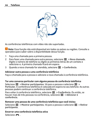 44    Telefone




As conferências telefônicas com vídeo não são suportadas.

  Nota: Essa função não está disponível em todos os países ou regiões. Consulte a
operadora para saber sobre a disponibilidade dessa função.
1    Faça uma chamada para a primeira pessoa.
2    Para fazer uma chamada para outra pessoa, selecione        > Nova chamada.
     Digite o número de telefone ou digite as primeiras letras de um contato e
     selecione-o. A primeira chamada ficará em espera.
3    Quando a nova chamada for atendida, selecione        > Conferência.
Adicionar outra pessoa a uma conferência telefônica
Faça a chamada para a pessoa e adicione a nova chamada à conferência telefônica.

Ter uma conversa particular com alguma pessoa da conferência telefônica
Selecione      > Mostrar participantes. Vá para a pessoa e selecione     >
Particular. A conferência telefônica é colocada em espera no seu telefone. As outras
pessoas podem continuar a conferência telefônica.
Para voltar à conferência telefônica, selecione    > Conferência. Ou então, se
houver mais de três pessoas na conferência, selecione      > Adicionar à
conferência.
Remover uma pessoa de uma conferência telefônica que você iniciou
Selecione     > Mostrar participantes. Vá para a pessoa e selecione      > Retirar
participante.
Encerrar uma conferência telefônica ativa
Selecione    .
 